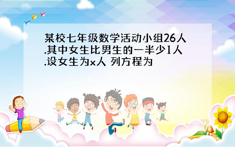 某校七年级数学活动小组26人.其中女生比男生的一半少1人.设女生为x人 列方程为