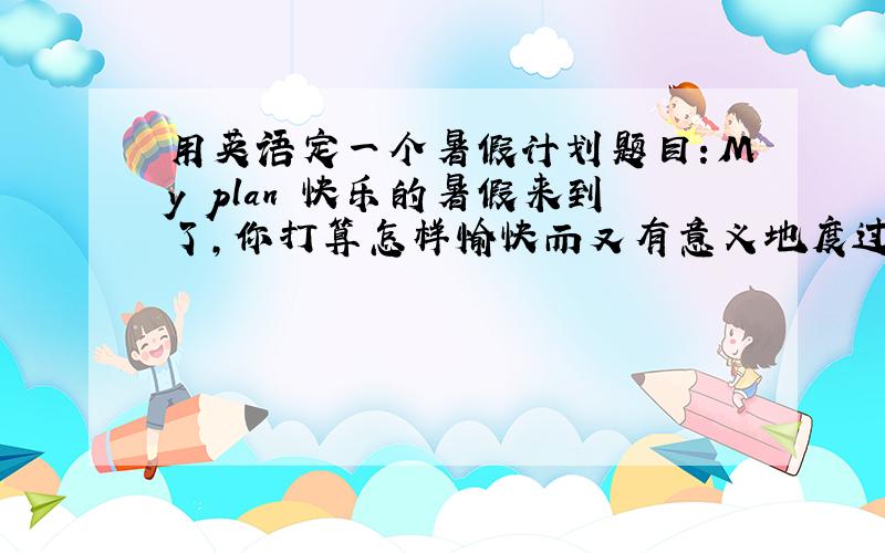 用英语定一个暑假计划题目：My plan 快乐的暑假来到了,你打算怎样愉快而又有意义地度过暑假呢?来,定个计划吧! 字数