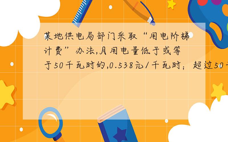 某地供电局部门采取“用电阶梯计费”办法,月用电量低于或等于50千瓦时的,0.538元/千瓦时；超过50千瓦时的