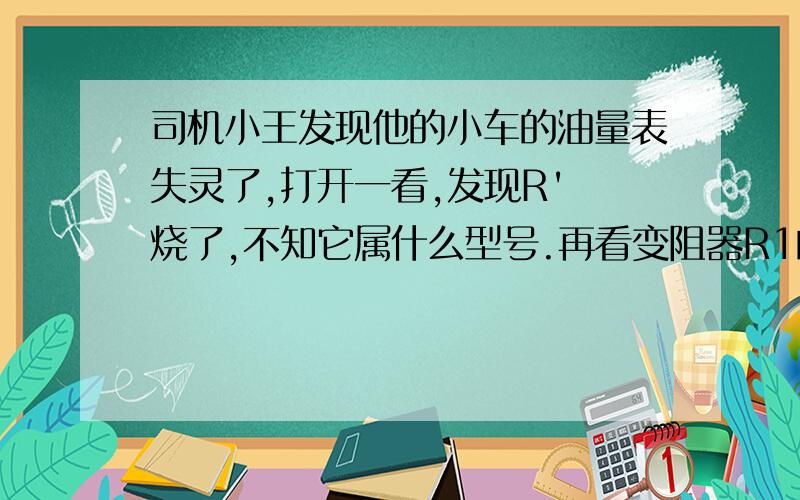 司机小王发现他的小车的油量表失灵了,打开一看,发现R' 烧了,不知它属什么型号.再看变阻器R1的铭牌,上面标有“50Ω