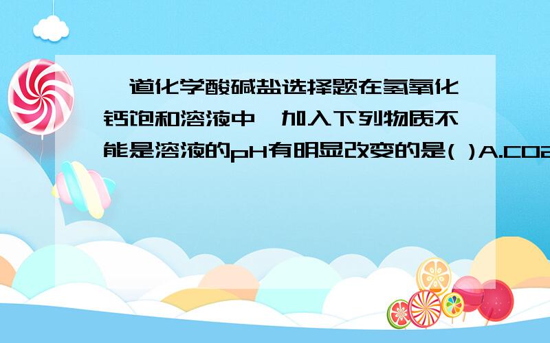 一道化学酸碱盐选择题在氢氧化钙饱和溶液中,加入下列物质不能是溶液的pH有明显改变的是( )A.CO2B.CaOC.HCl