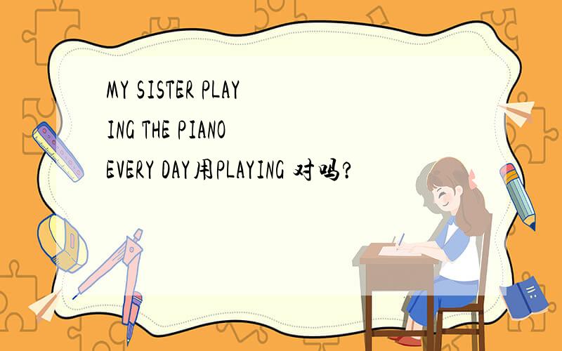 MY SISTER PLAYING THE PIANO EVERY DAY用PLAYING 对吗?