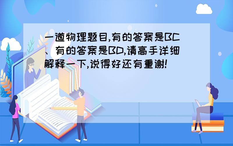 一道物理题目,有的答案是BC、有的答案是BD,请高手详细解释一下,说得好还有重谢!