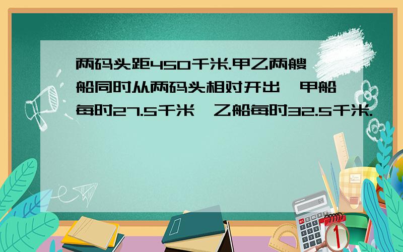 两码头距450千米.甲乙两艘船同时从两码头相对开出,甲船每时27.5千米,乙船每时32.5千米.