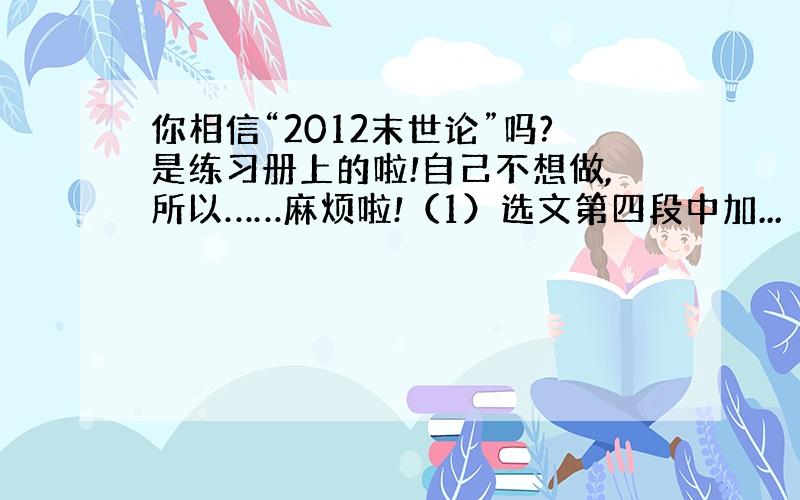 你相信“2012末世论”吗?是练习册上的啦!自己不想做,所以……麻烦啦!（1）选文第四段中加...