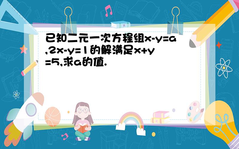 已知二元一次方程组x-y=a,2x-y=1的解满足x+y=5,求a的值.