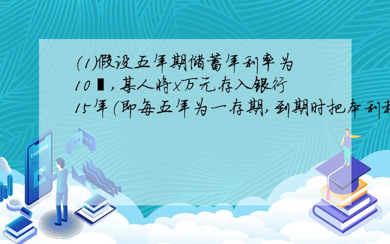 （1）假设五年期储蓄年利率为10﹪,某人将x万元存入银行15年（即每五年为一存期,到期时把本利和再存五年,可连续存三个五