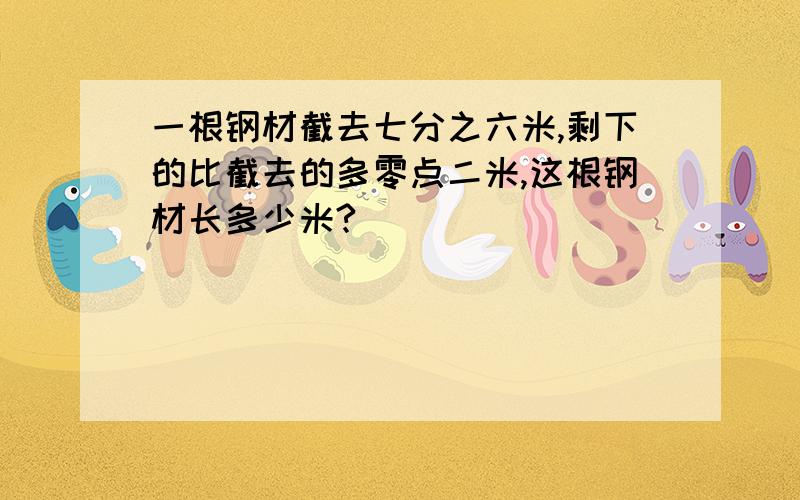 一根钢材截去七分之六米,剩下的比截去的多零点二米,这根钢材长多少米?