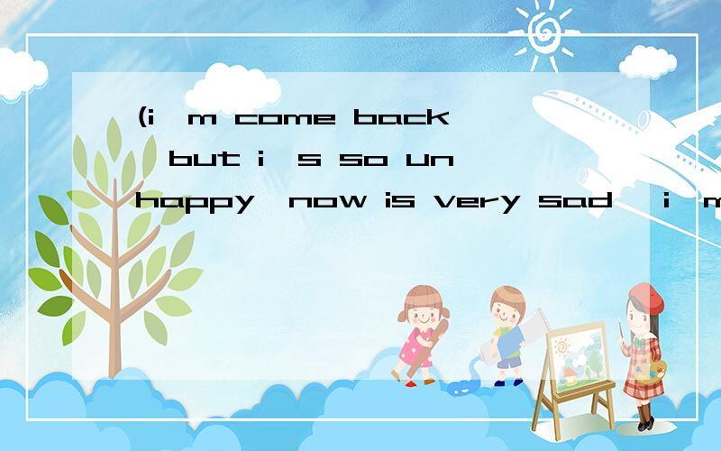 (i'm come back,but i's so unhappy,now is very sad ,i'm go to