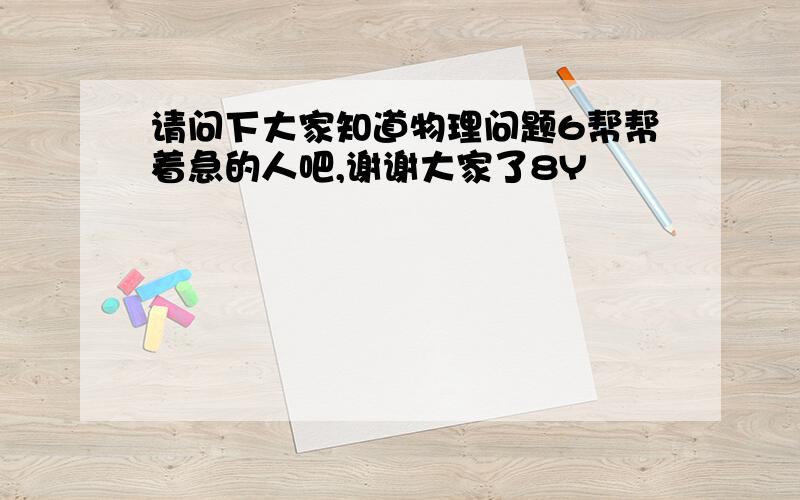 请问下大家知道物理问题6帮帮着急的人吧,谢谢大家了8Y