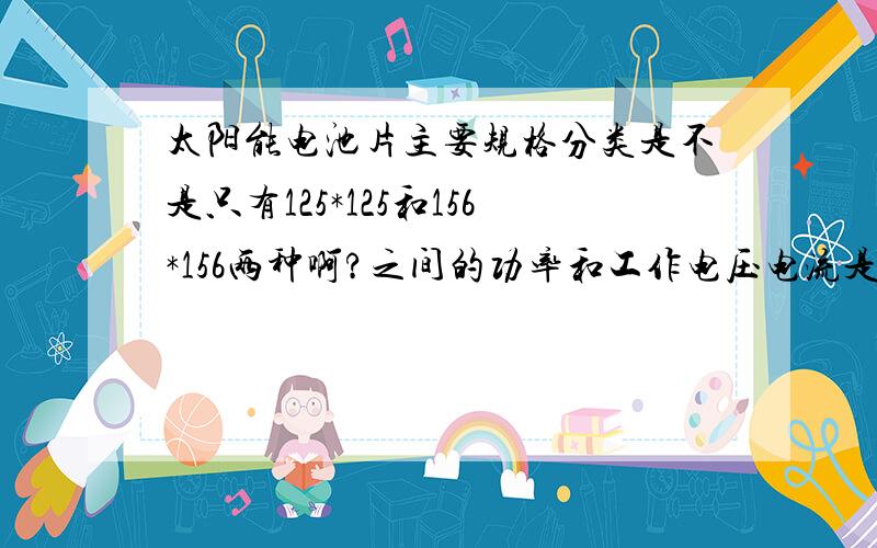 太阳能电池片主要规格分类是不是只有125*125和156*156两种啊?之间的功率和工作电压电流是多少?他们有的有倒角有