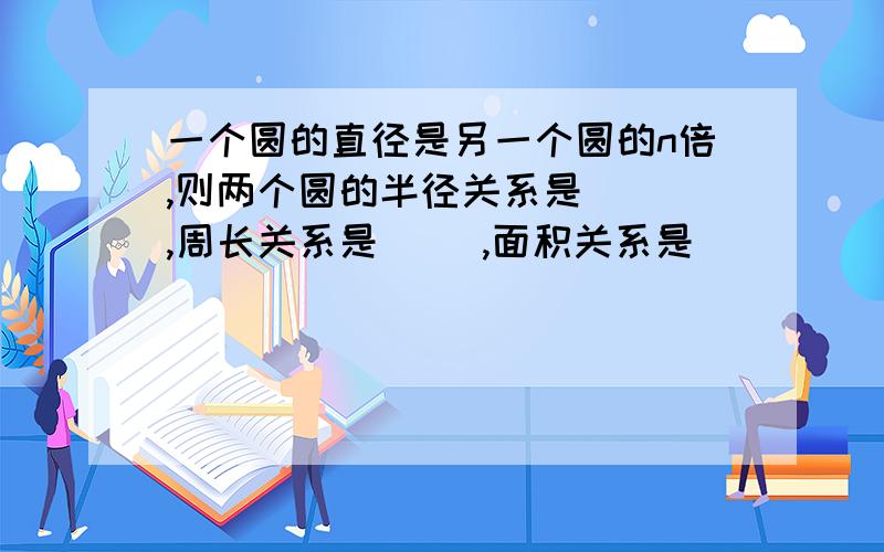 一个圆的直径是另一个圆的n倍,则两个圆的半径关系是( ),周长关系是( ),面积关系是( )