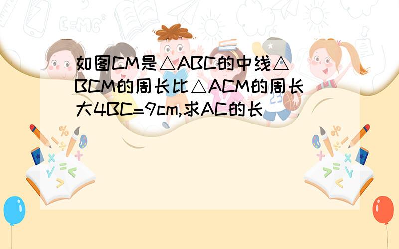 如图CM是△ABC的中线△ BCM的周长比△ACM的周长大4BC=9cm,求AC的长