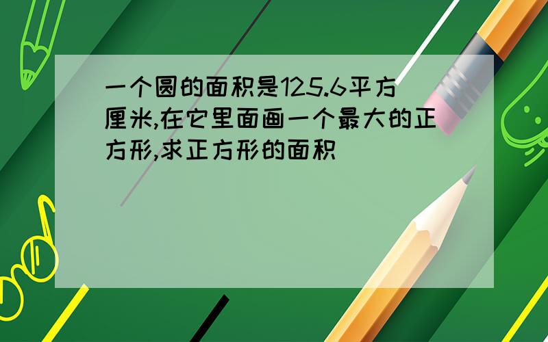 一个圆的面积是125.6平方厘米,在它里面画一个最大的正方形,求正方形的面积