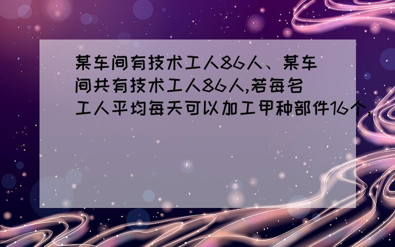 某车间有技术工人86人、某车间共有技术工人86人,若每名工人平均每天可以加工甲种部件16个,