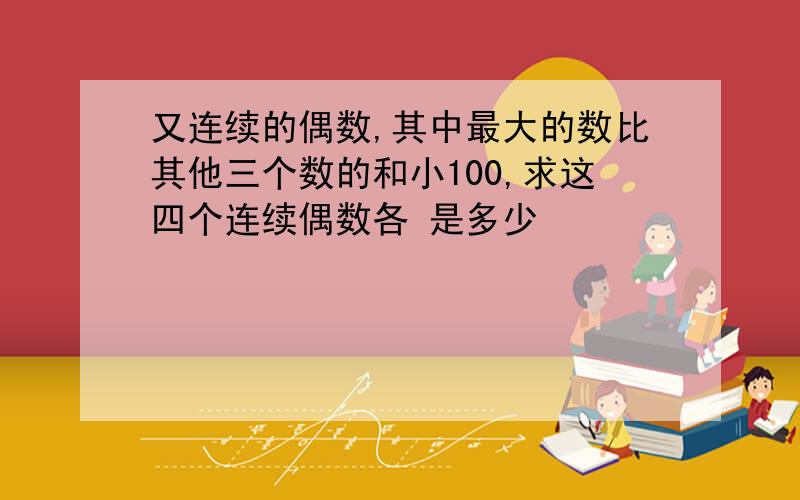 又连续的偶数,其中最大的数比其他三个数的和小100,求这四个连续偶数各 是多少