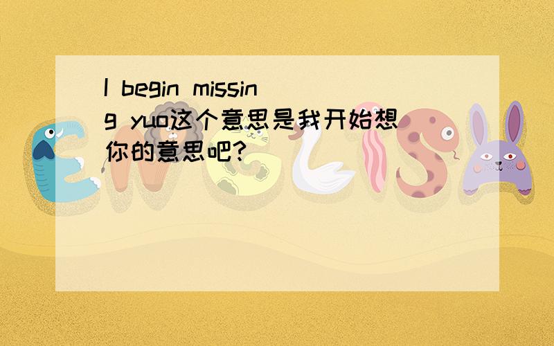 I begin missing yuo这个意思是我开始想你的意思吧?