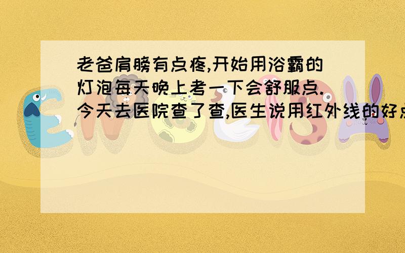 老爸肩膀有点疼,开始用浴霸的灯泡每天晚上考一下会舒服点.今天去医院查了查,医生说用红外线的好点.然后在医药大楼买了个红外