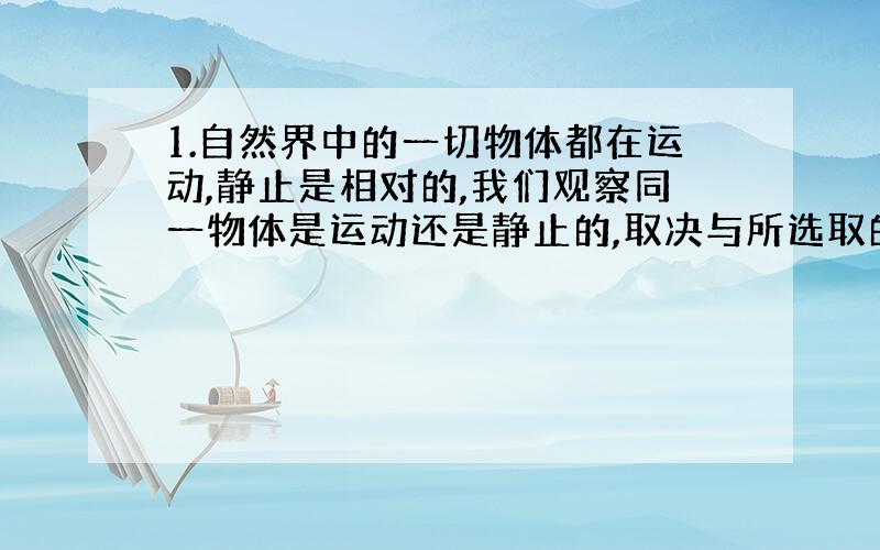 1.自然界中的一切物体都在运动,静止是相对的,我们观察同一物体是运动还是静止的,取决与所选取的----?