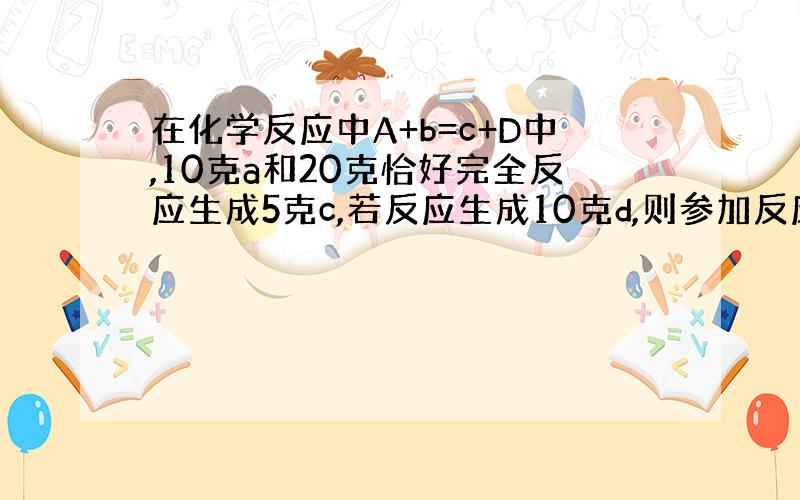 在化学反应中A+b=c+D中,10克a和20克恰好完全反应生成5克c,若反应生成10克d,则参加反应a的质量为多少