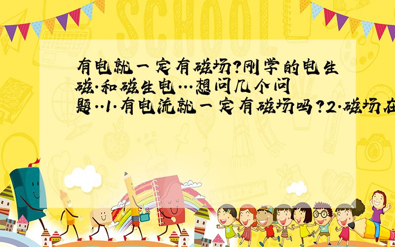 有电就一定有磁场?刚学的电生磁.和磁生电...想问几个问题..1.有电流就一定有磁场吗?2.磁场在什么条件下才会形成,怎