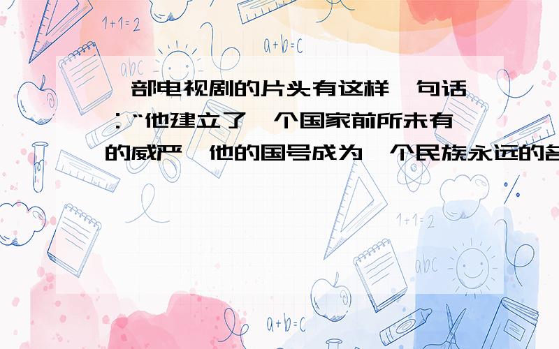 一部电视剧的片头有这样一句话：“他建立了一个国家前所未有的威严,他的国号成为一个民族永远的名字.”