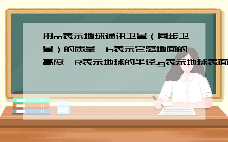 用m表示地球通讯卫星（同步卫星）的质量,h表示它离地面的高度,R表示地球的半径.g表示地球表面处的重力加速度,w表示地球