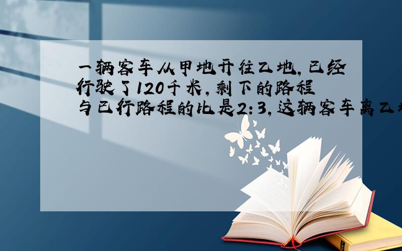 一辆客车从甲地开往乙地,已经行驶了120千米,剩下的路程与已行路程的比是2：3,这辆客车离乙地还有多少千米?