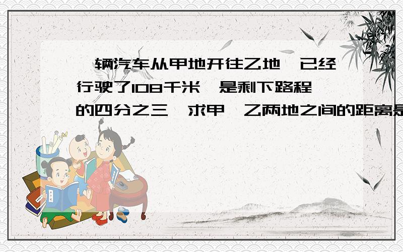 一辆汽车从甲地开往乙地,已经行驶了108千米,是剩下路程的四分之三,求甲、乙两地之间的距离是多少千米?