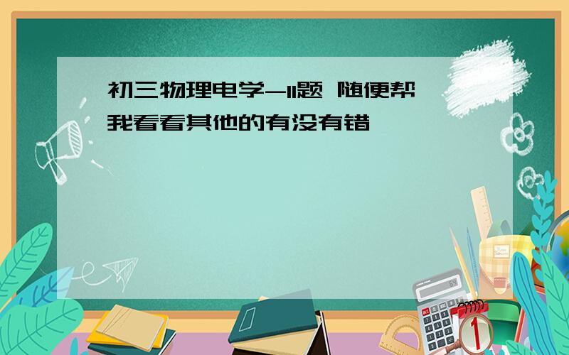 初三物理电学-11题 随便帮我看看其他的有没有错