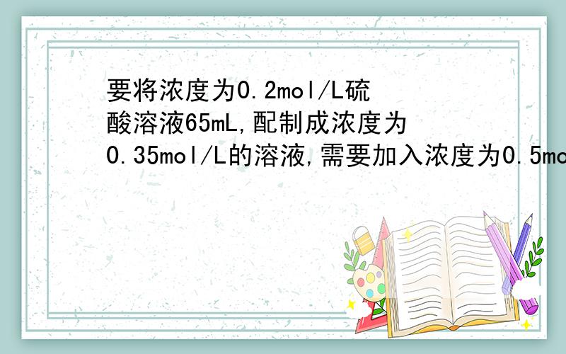 要将浓度为0.2mol/L硫酸溶液65mL,配制成浓度为0.35mol/L的溶液,需要加入浓度为0.5mol硫酸多少毫升