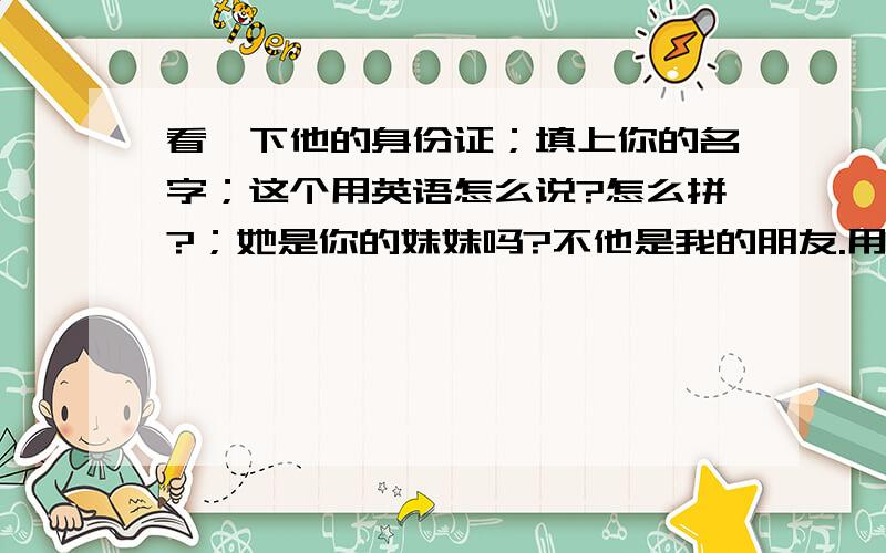 看一下他的身份证；填上你的名字；这个用英语怎么说?怎么拼?；她是你的妹妹吗?不他是我的朋友.用英文拼