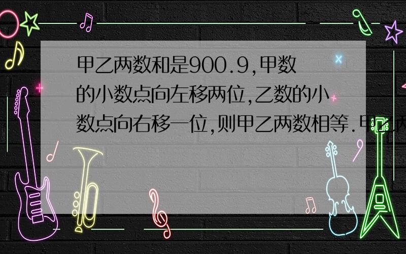 甲乙两数和是900.9,甲数的小数点向左移两位,乙数的小数点向右移一位,则甲乙两数相等.甲乙两数各是多少