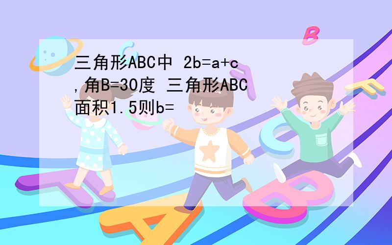 三角形ABC中 2b=a+c,角B=30度 三角形ABC面积1.5则b=