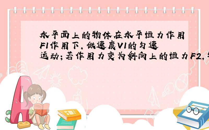 水平面上的物体在水平恒力作用F1作用下,做速度V1的匀速运动；若作用力变为斜向上的恒力F2,物体做速度为V2