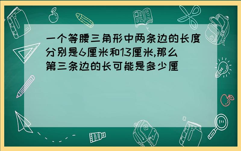 一个等腰三角形中两条边的长度分别是6厘米和13厘米,那么第三条边的长可能是多少厘