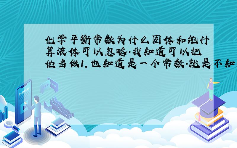 化学平衡常数为什么固体和纯计算液体可以忽略.我知道可以把他当做1,也知道是一个常数.就是不知道为什么.