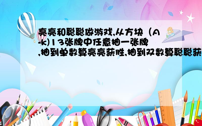 亮亮和聪聪做游戏,从方块（A-k)13张牌中任意抽一张牌,抽到单数算亮亮获胜,抽到双数算聪聪获胜.你认为这个游戏规则公平