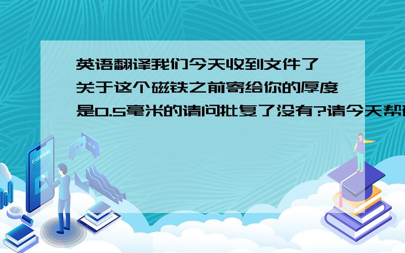 英语翻译我们今天收到文件了,关于这个磁铁之前寄给你的厚度是0.5毫米的请问批复了没有?请今天帮确认并且也请帮忙核实下文件