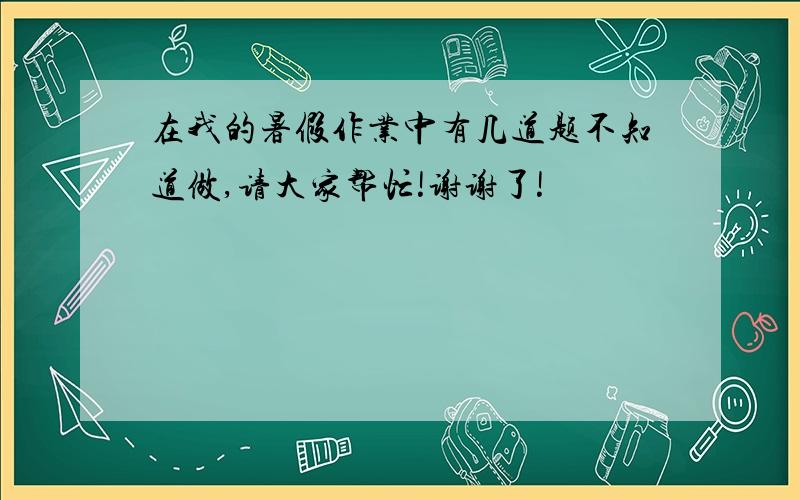 在我的暑假作业中有几道题不知道做,请大家帮忙!谢谢了!