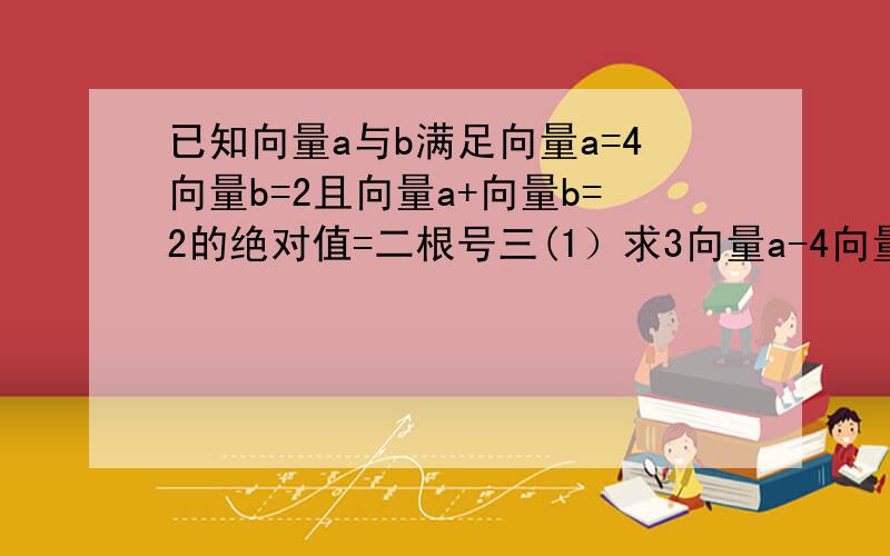 已知向量a与b满足向量a=4向量b=2且向量a+向量b=2的绝对值=二根号三(1）求3向量a-4向量b的绝对值（2）求向