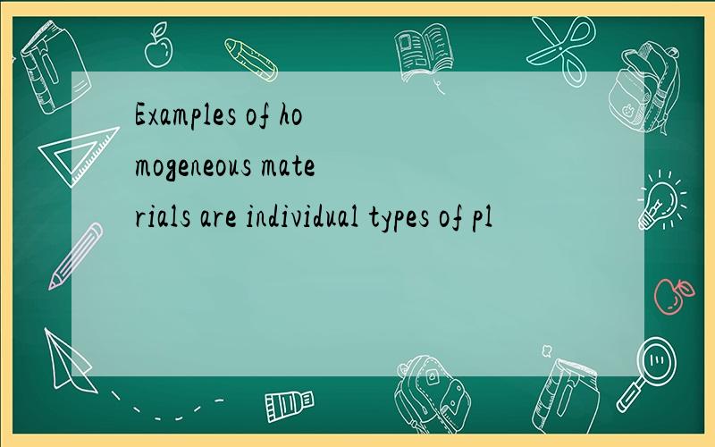 Examples of homogeneous materials are individual types of pl