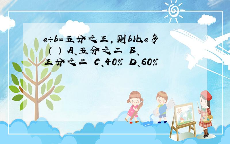 a÷b=五分之三,则b比a多 （ ） A、五分之二 B、三分之二 C、40% D、60%