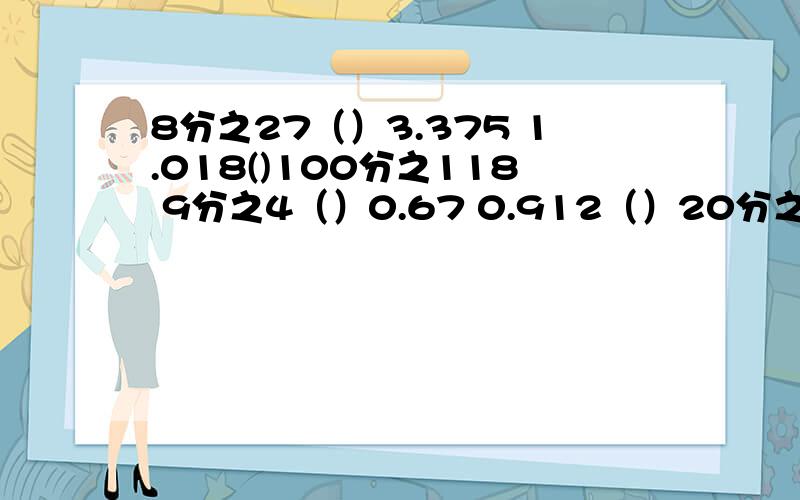 8分之27（）3.375 1.018()100分之118 9分之4（）0.67 0.912（）20分之9 4分之13（）