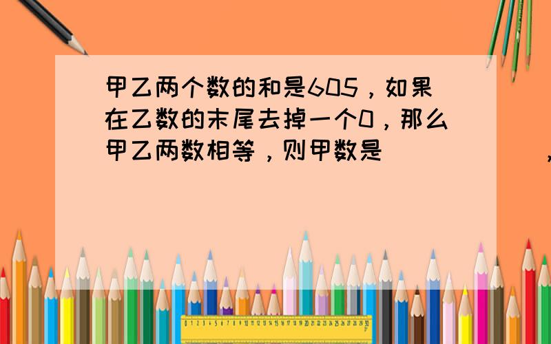 甲乙两个数的和是605，如果在乙数的末尾去掉一个0，那么甲乙两数相等，则甲数是______，乙数是______．