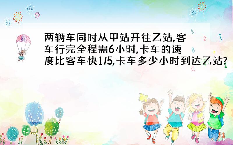 两辆车同时从甲站开往乙站,客车行完全程需6小时,卡车的速度比客车快1/5,卡车多少小时到达乙站?