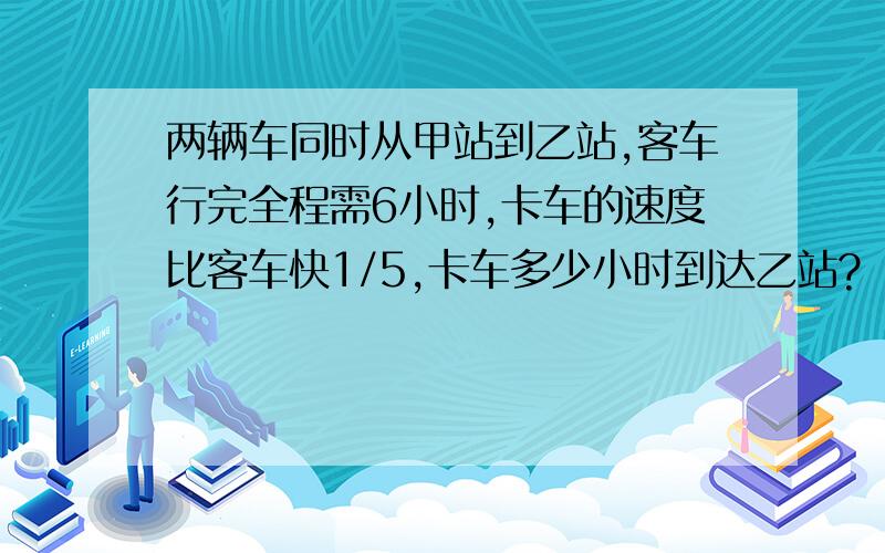 两辆车同时从甲站到乙站,客车行完全程需6小时,卡车的速度比客车快1/5,卡车多少小时到达乙站?