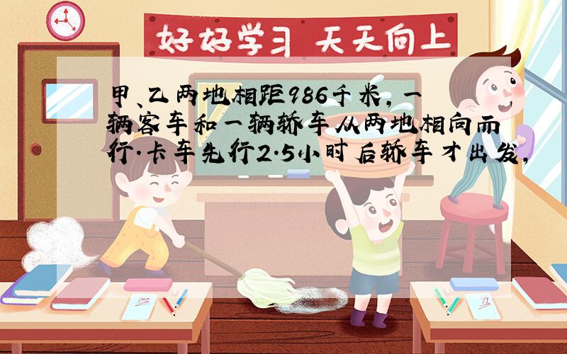 甲、乙两地相距986千米,一辆客车和一辆轿车从两地相向而行.卡车先行2.5小时后轿车才出发,