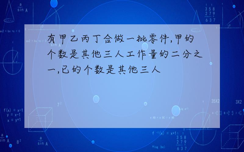 有甲乙丙丁合做一批零件,甲的个数是其他三人工作量的二分之一,已的个数是其他三人