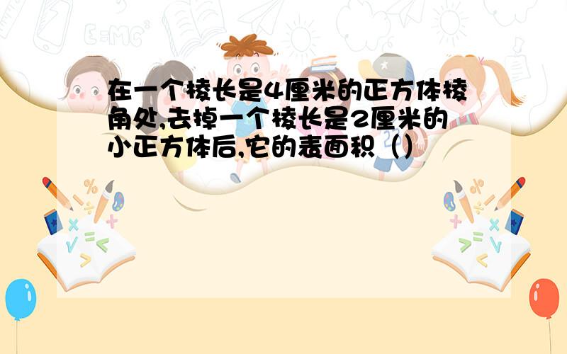 在一个棱长是4厘米的正方体棱角处,去掉一个棱长是2厘米的小正方体后,它的表面积（）